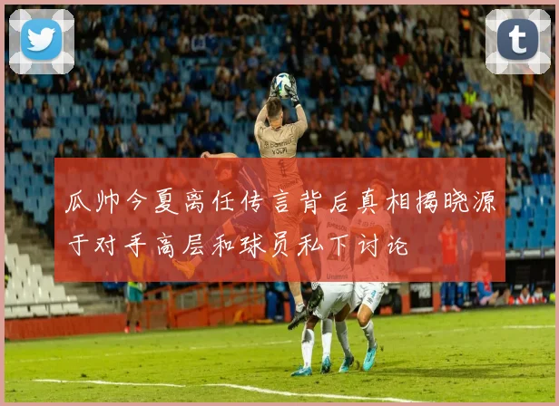 瓜帅今夏离任传言背后真相揭晓源于对手高层和球员私下讨论
