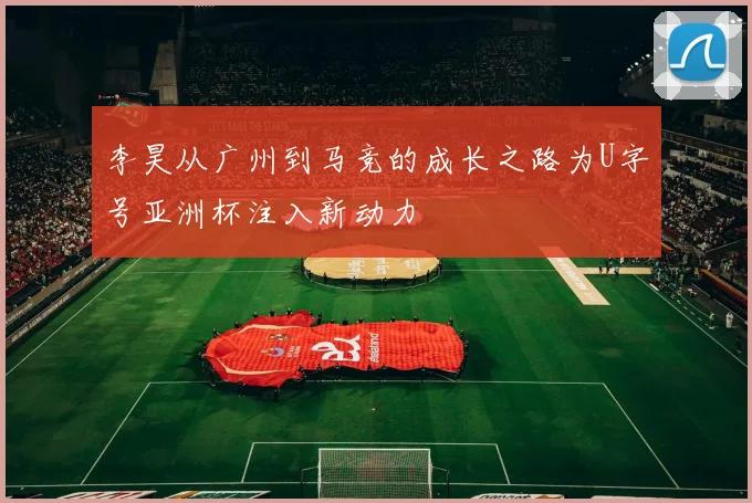 李昊从广州到马竞的成长之路为U字号亚洲杯注入新动力