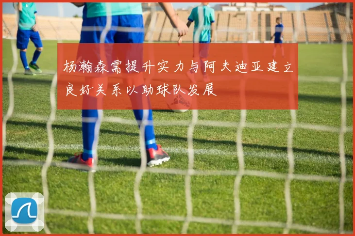 杨瀚森需提升实力与阿夫迪亚建立良好关系以助球队发展