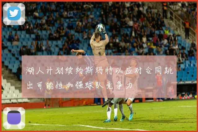 湖人计划续约斯玛特以应对合同跳出可能性加强球队竞争力