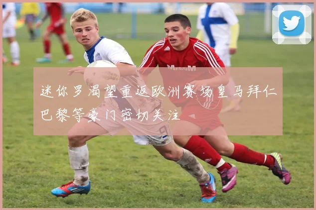 迷你罗渴望重返欧洲赛场皇马拜仁巴黎等豪门密切关注