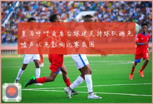 皇马呼吁南看台球迷支持球队避免嘘声以免影响比赛氛围