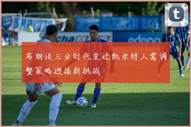 布朗谈三分时代变迁凯尔特人需调整策略迎接新挑战