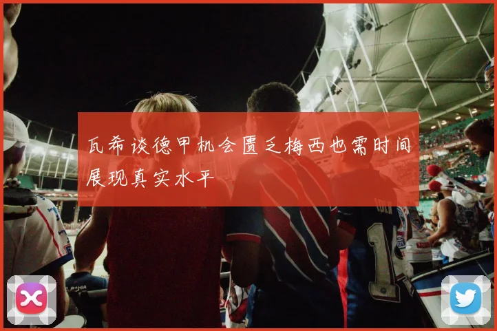 瓦希谈德甲机会匮乏梅西也需时间展现真实水平
