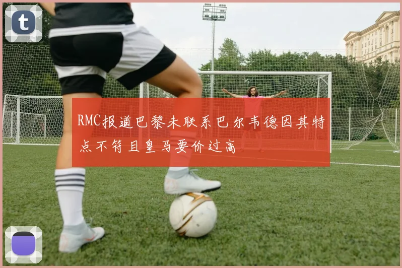 RMC报道巴黎未联系巴尔韦德因其特点不符且皇马要价过高