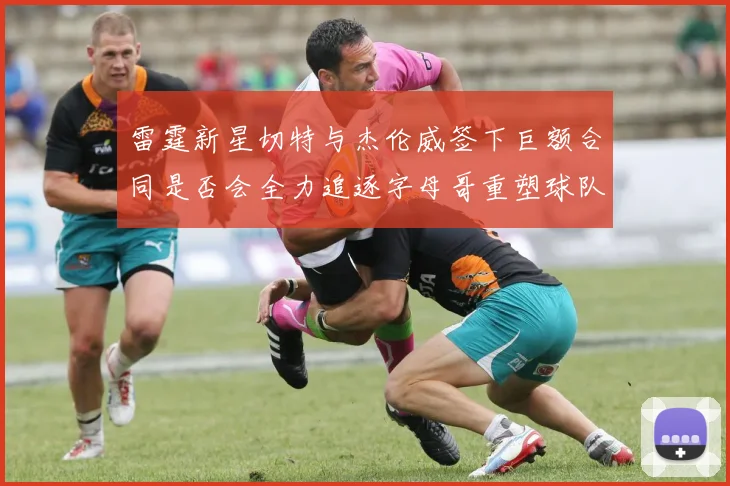 雷霆新星切特与杰伦威签下巨额合同是否会全力追逐字母哥重塑球队实力