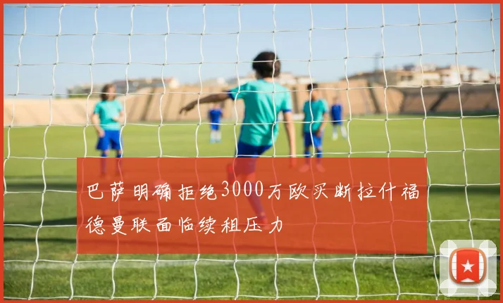 巴萨明确拒绝3000万欧买断拉什福德曼联面临续租压力