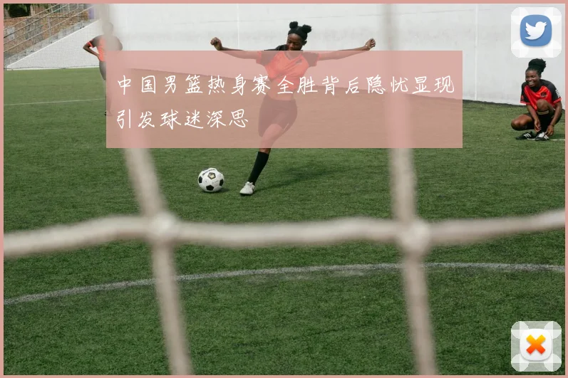 中国男篮热身赛全胜背后隐忧显现引发球迷深思