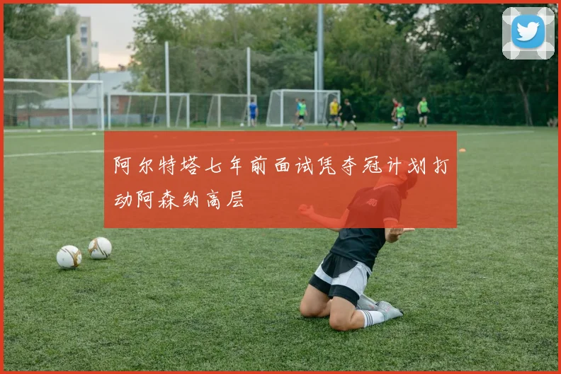 阿尔特塔七年前面试凭夺冠计划打动阿森纳高层