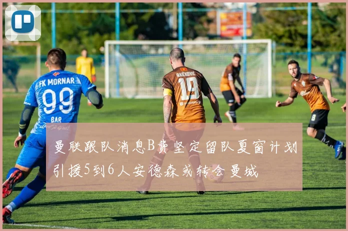 曼联跟队消息B费坚定留队夏窗计划引援5到6人安德森或转会曼城