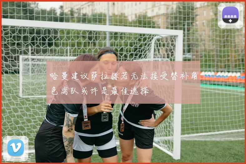 哈曼建议萨拉赫若无法接受替补角色离队或许是最佳选择