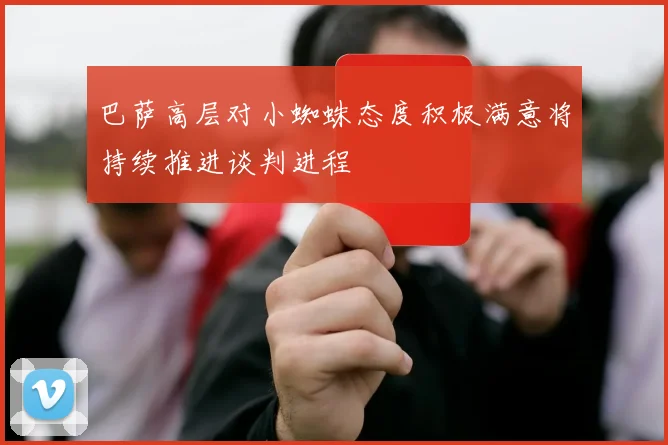巴萨高层对小蜘蛛态度积极满意将持续推进谈判进程