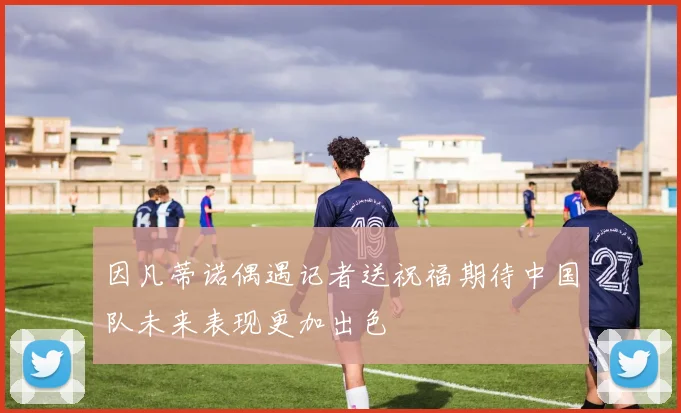 因凡蒂诺偶遇记者送祝福期待中国队未来表现更加出色