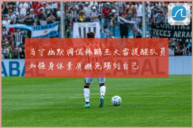 马宁幽默调侃韩鹏王大雷提醒队员加强身体素质避免踢到自己