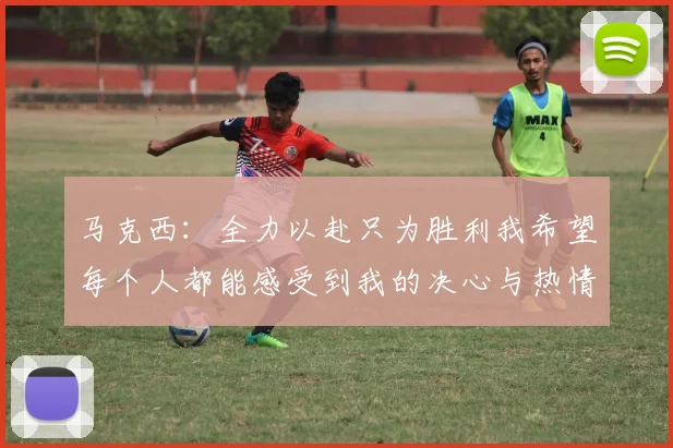 马克西：全力以赴只为胜利我希望每个人都能感受到我的决心与热情
