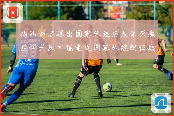 梅西回忆退出国家队经历表示深感后悔并庆幸能重返国家队继续征战