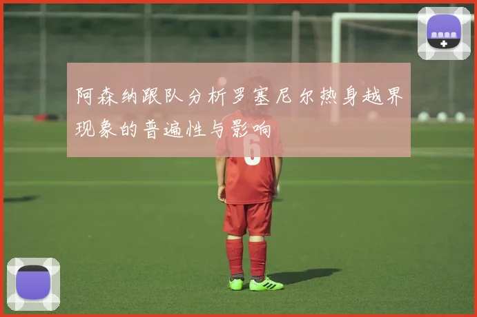 阿森纳跟队分析罗塞尼尔热身越界现象的普遍性与影响