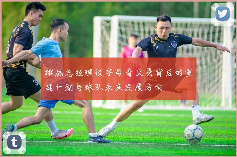 雄鹿总经理谈字母哥交易背后的重建计划与球队未来发展方向