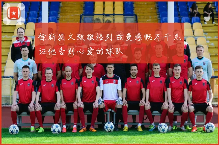 徐新发文致敬格列兹曼感慨万千见证他告别心爱的球队