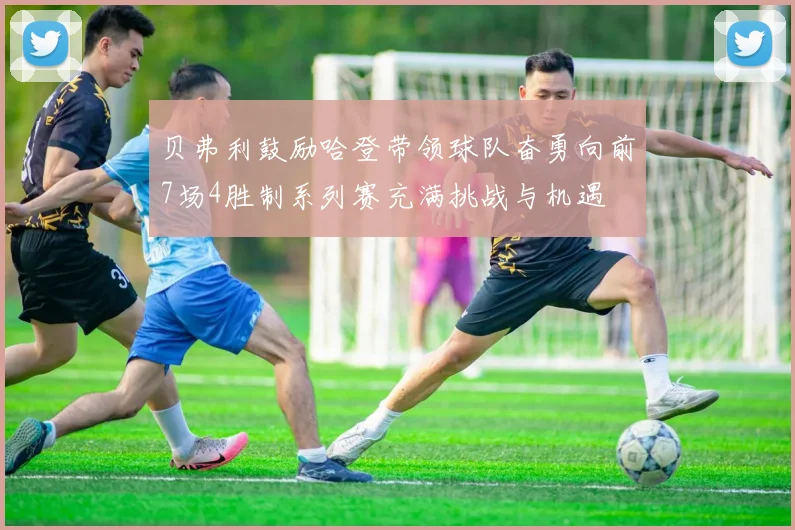 贝弗利鼓励哈登带领球队奋勇向前7场4胜制系列赛充满挑战与机遇