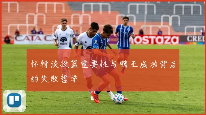 怀特谈投篮重要性与鸭王成功背后的失败哲学
