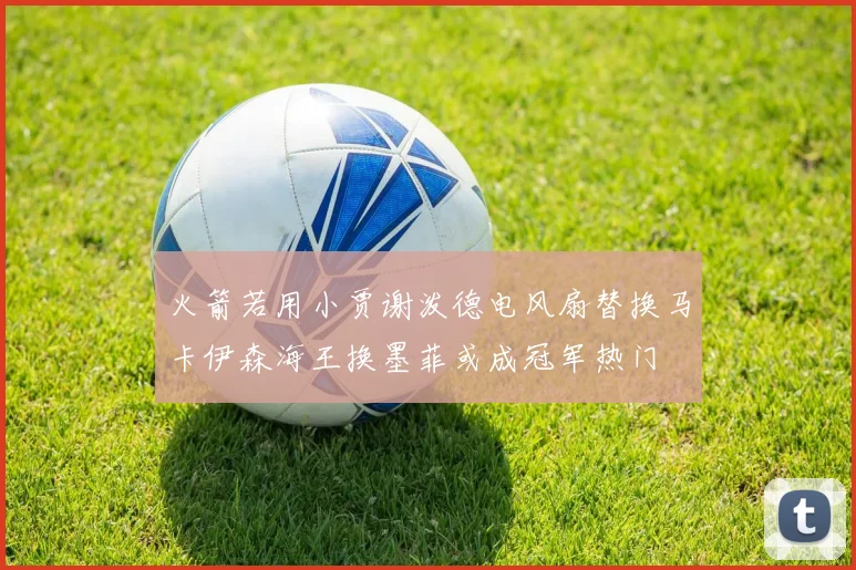火箭若用小贾谢泼德电风扇替换马卡伊森海王换墨菲或成冠军热门