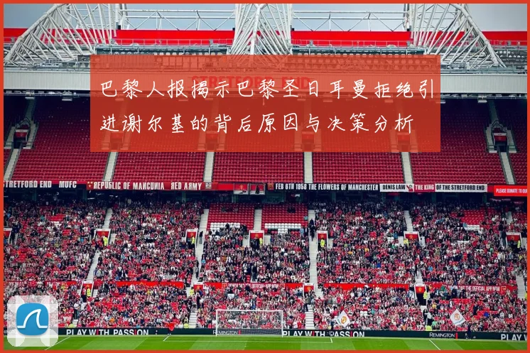 巴黎人报揭示巴黎圣日耳曼拒绝引进谢尔基的背后原因与决策分析